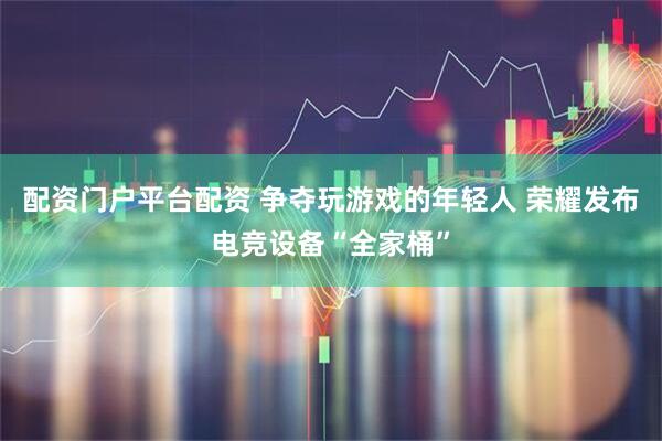 配资门户平台配资 争夺玩游戏的年轻人 荣耀发布电竞设备“全家桶”