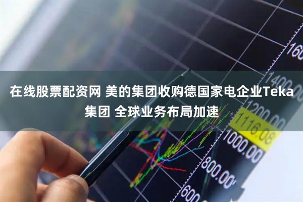 在线股票配资网 美的集团收购德国家电企业Teka集团 全球业务布局加速