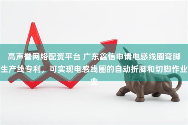 高声誉网络配资平台 广东鑫信申请电感线圈弯脚生产线专利，可实现电感线圈的自动折脚和切脚作业