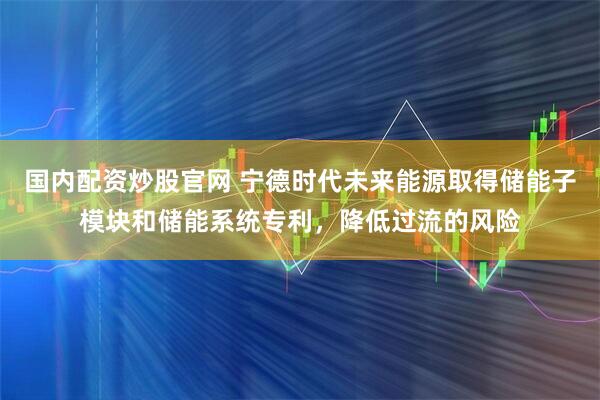 国内配资炒股官网 宁德时代未来能源取得储能子模块和储能系统专利，降低过流的风险