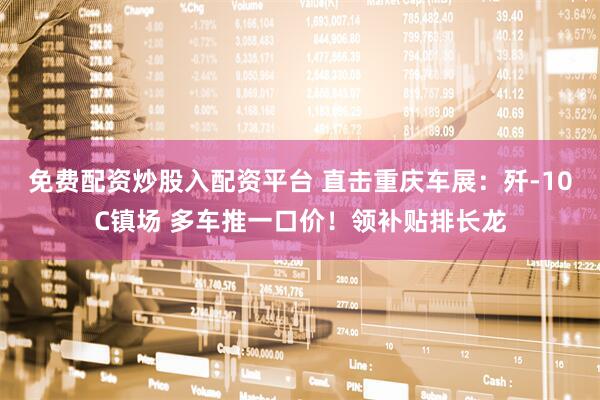 免费配资炒股入配资平台 直击重庆车展：歼-10C镇场 多车推一口价！领补贴排长龙