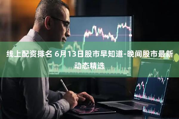 线上配资排名 6月13日股市早知道-晚间股市最新动态精选