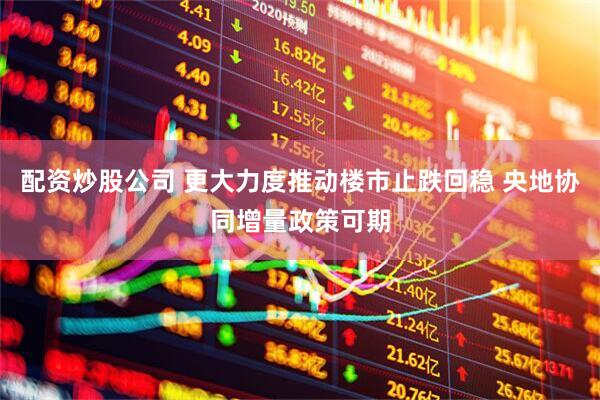 配资炒股公司 更大力度推动楼市止跌回稳 央地协同增量政策可期