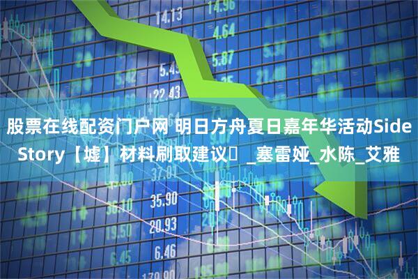 股票在线配资门户网 明日方舟夏日嘉年华活动SideStory【墟】材料刷取建议️_塞雷娅_水陈_艾雅