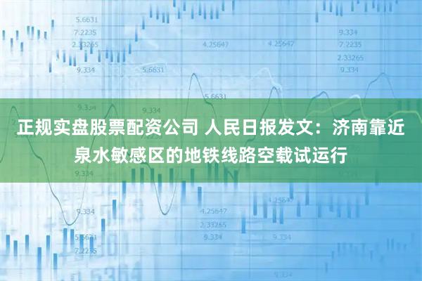 正规实盘股票配资公司 人民日报发文：济南靠近泉水敏感区的地铁线路空载试运行
