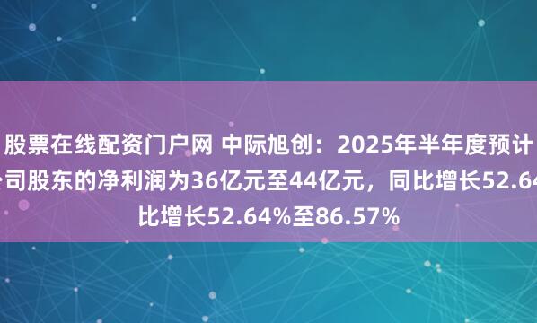 股票在线配资门户网 中际旭创：2025年半年度预计归属于上市公司股东的净利润为36亿元至44亿元，同比增长52.64%至86.57%