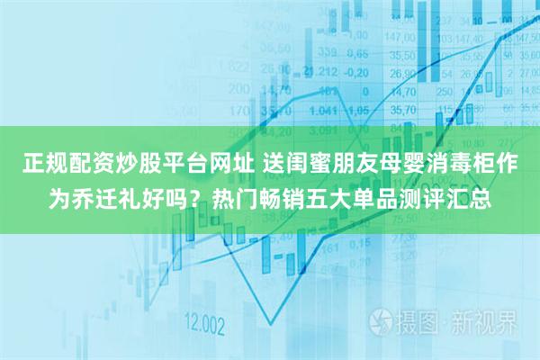 正规配资炒股平台网址 送闺蜜朋友母婴消毒柜作为乔迁礼好吗？热门畅销五大单品测评汇总