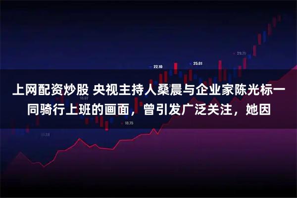 上网配资炒股 央视主持人桑晨与企业家陈光标一同骑行上班的画面，曾引发广泛关注，她因