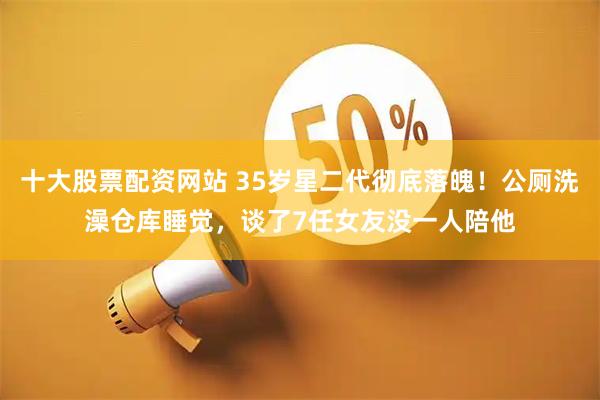 十大股票配资网站 35岁星二代彻底落魄！公厕洗澡仓库睡觉，谈了7任女友没一人陪他