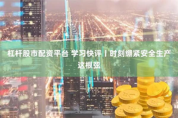 杠杆股市配资平台 学习快评丨时刻绷紧安全生产这根弦
