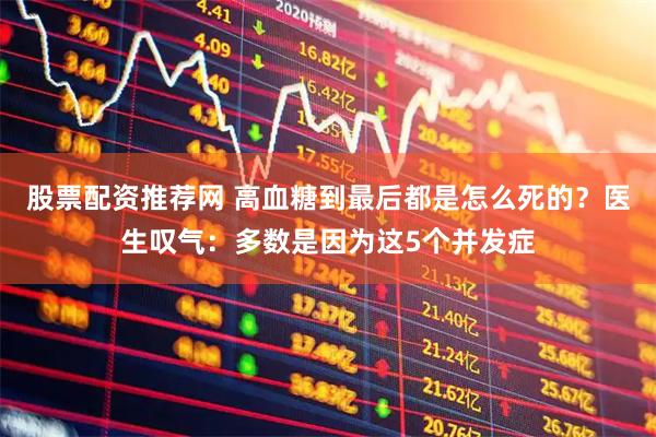 股票配资推荐网 高血糖到最后都是怎么死的？医生叹气：多数是因为这5个并发症