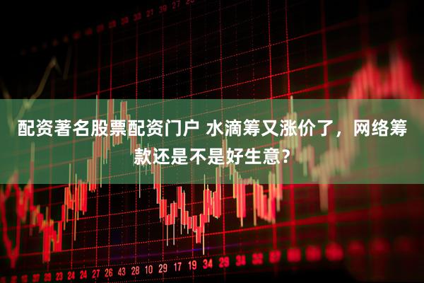 配资著名股票配资门户 水滴筹又涨价了，网络筹款还是不是好生意？